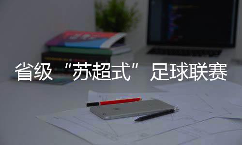 省级“苏超式”足球联赛持续扩容,多地创下现场观赛人数纪录