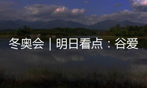 冬奥会|明日看点:谷爱凌携手队友冲击中国军团首金
