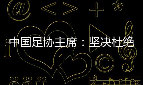 中国足协主席:坚决杜绝假球、默契球和“断子绝孙脚”