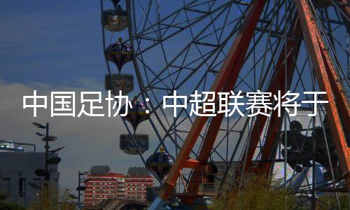 中国足协:中超联赛将于3月1日开幕,11月2日结束