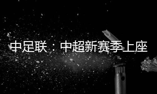 中足联:中超新赛季上座人数同比增长逾两成 场均24371人