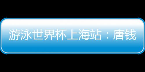 游泳世界杯上海站:唐钱婷再破亚洲纪录 中国队6金收官