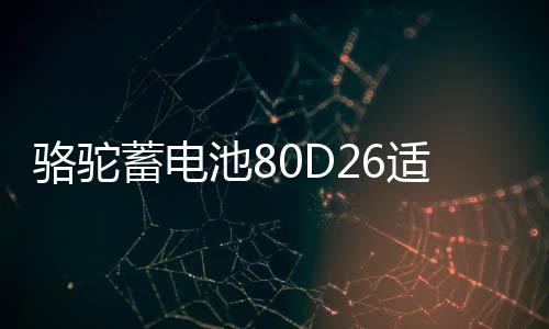 骆驼蓄电池80D26适配丰田凯美瑞锐志RAV4比亚迪S6F6奔腾汽车电瓶