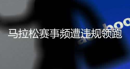 马拉松赛事频遭违规领跑员干扰 谁来守护纯粹的奔跑?