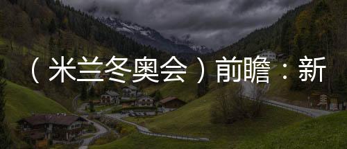 (米兰冬奥会)前瞻:新星老将并肩而行 中国雪上军团迎综合考验