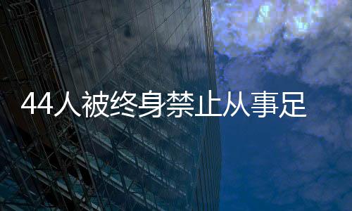 44人被终身禁止从事足球行业！如何进一步震慑足球“假赌黑”？