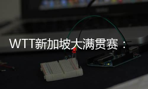 WTT新加坡大满贯赛:孙颖莎等国乒六将晋级16强