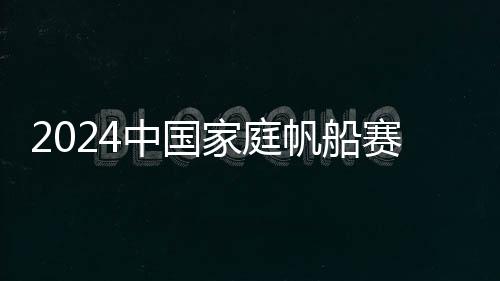 2024中国家庭帆船赛在杭州启航 掀起帆船运动新热潮