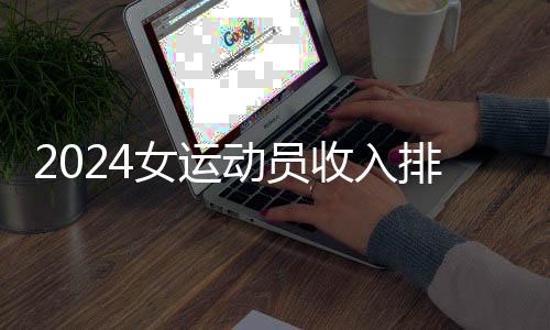 2024女运动员收入排行:谷爱凌、郑钦文进前五