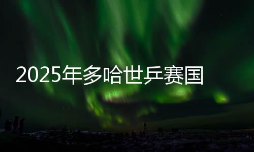 2025年多哈世乒赛国兵名单出炉 王楚钦孙颖莎将出战